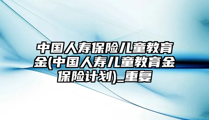 中國人壽保險兒童教育金(中國人壽兒童教育金保險計劃)_重復