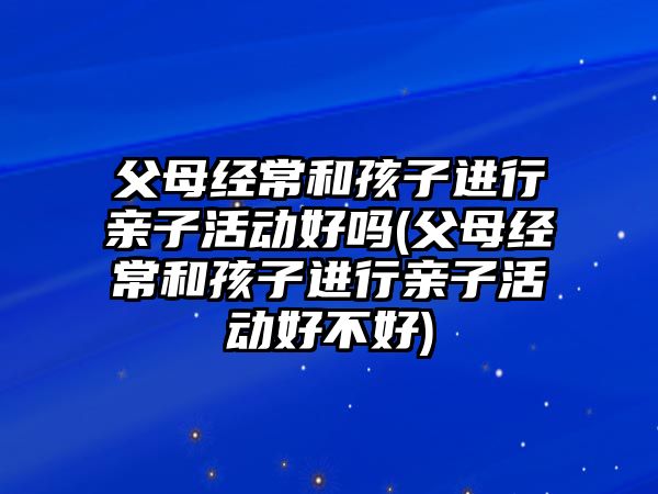 父母經(jīng)常和孩子進(jìn)行親子活動好嗎(父母經(jīng)常和孩子進(jìn)行親子活動好不好)