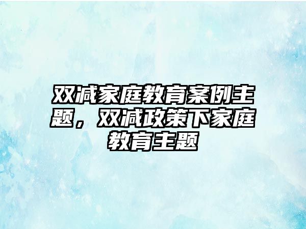 雙減家庭教育案例主題，雙減政策下家庭教育主題