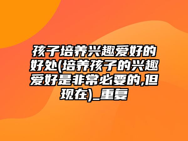 孩子培養(yǎng)興趣愛好的好處(培養(yǎng)孩子的興趣愛好是非常必要的,但現(xiàn)在)_重復(fù)