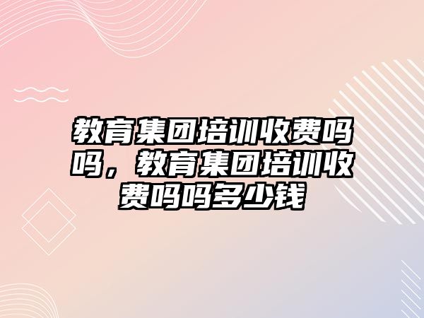 教育集團培訓收費嗎嗎，教育集團培訓收費嗎嗎多少錢