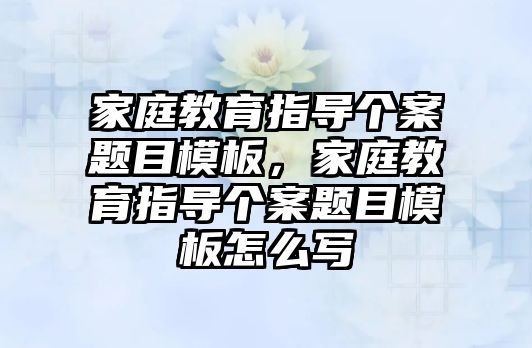 家庭教育指導個案題目模板，家庭教育指導個案題目模板怎么寫