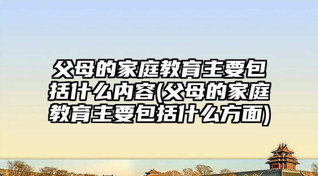 父母的家庭教育主要包括什么內(nèi)容(父母的家庭教育主要包括什么方面)