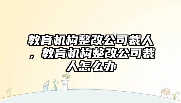 教育機構(gòu)整改公司裁人，教育機構(gòu)整改公司裁人怎么辦