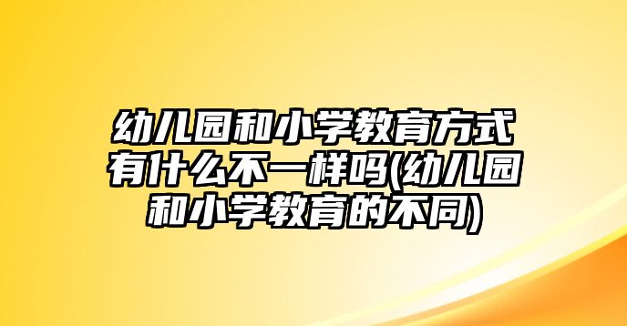 幼兒園和小學教育方式有什么不一樣嗎(幼兒園和小學教育的不同)