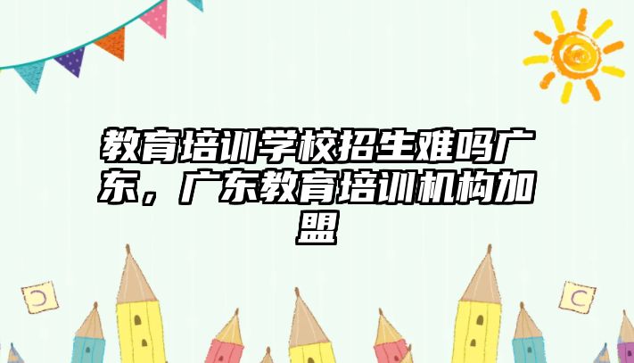 教育培訓學校招生難嗎廣東，廣東教育培訓機構加盟