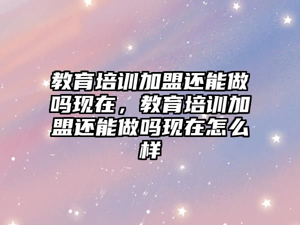 教育培訓加盟還能做嗎現(xiàn)在，教育培訓加盟還能做嗎現(xiàn)在怎么樣