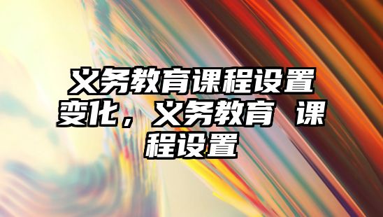 義務(wù)教育課程設(shè)置變化，義務(wù)教育 課程設(shè)置