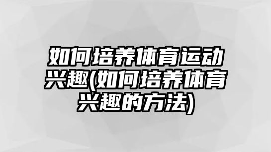 如何培養(yǎng)體育運動興趣(如何培養(yǎng)體育興趣的方法)