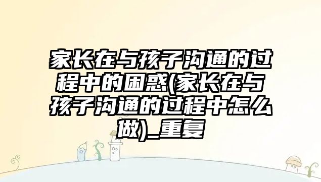 家長在與孩子溝通的過程中的困惑(家長在與孩子溝通的過程中怎么做)_重復