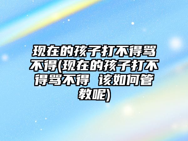 現(xiàn)在的孩子打不得罵不得(現(xiàn)在的孩子打不得罵不得 該如何管教呢)