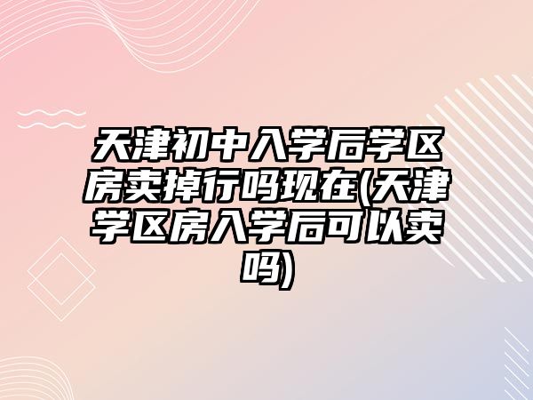 天津初中入學(xué)后學(xué)區(qū)房賣掉行嗎現(xiàn)在(天津?qū)W區(qū)房入學(xué)后可以賣嗎)