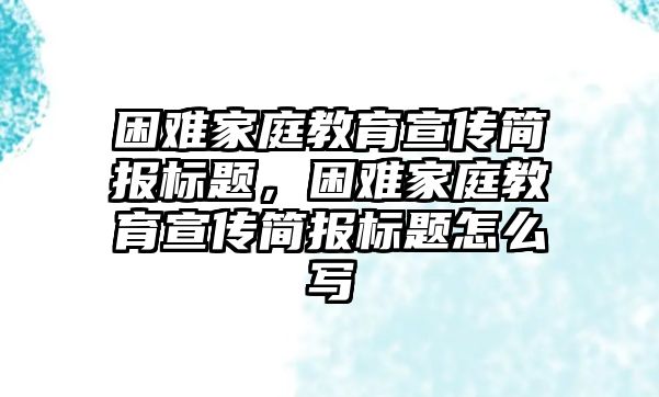 困難家庭教育宣傳簡報標題，困難家庭教育宣傳簡報標題怎么寫