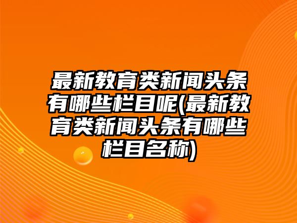 最新教育類新聞?lì)^條有哪些欄目呢(最新教育類新聞?lì)^條有哪些欄目名稱)