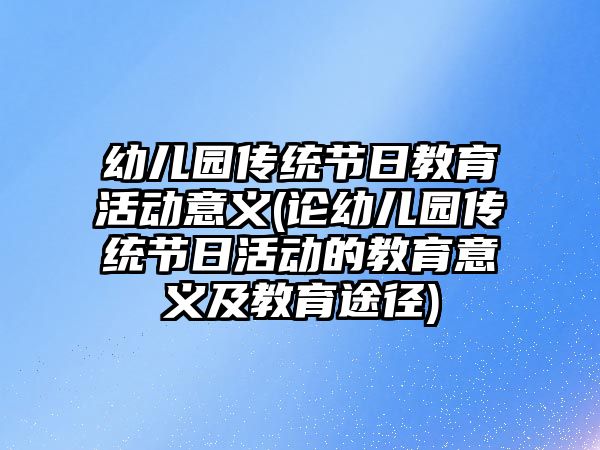 幼兒園傳統節(jié)日教育活動意義(論幼兒園傳統節(jié)日活動的教育意義及教育途徑)