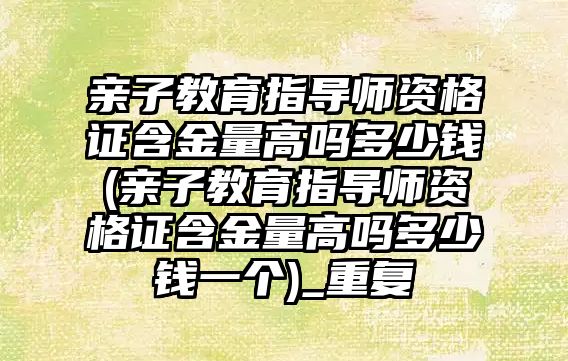 親子教育指導師資格證含金量高嗎多少錢(親子教育指導師資格證含金量高嗎多少錢一個)_重復(fù)