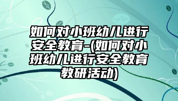 如何對小班幼兒進行安全教育-(如何對小班幼兒進行安全教育教研活動)