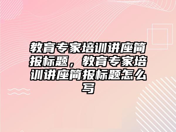 教育專家培訓講座簡報標題，教育專家培訓講座簡報標題怎么寫