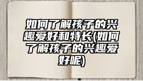 如何了解孩子的興趣愛好和特長(如何了解孩子的興趣愛好呢)