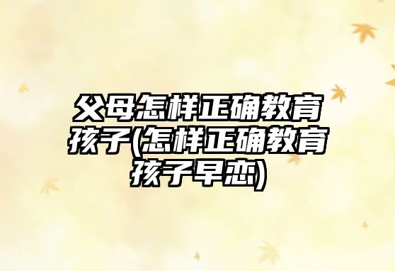 父母怎樣正確教育孩子(怎樣正確教育孩子早戀)