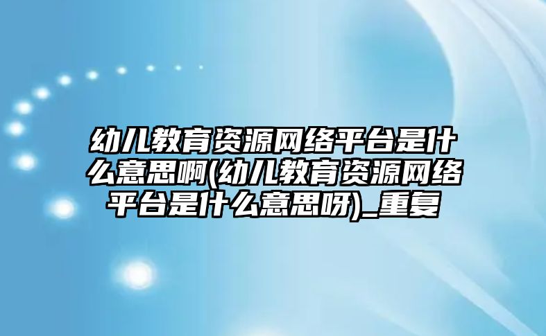 幼兒教育資源網(wǎng)絡(luò)平臺(tái)是什么意思啊(幼兒教育資源網(wǎng)絡(luò)平臺(tái)是什么意思呀)_重復(fù)