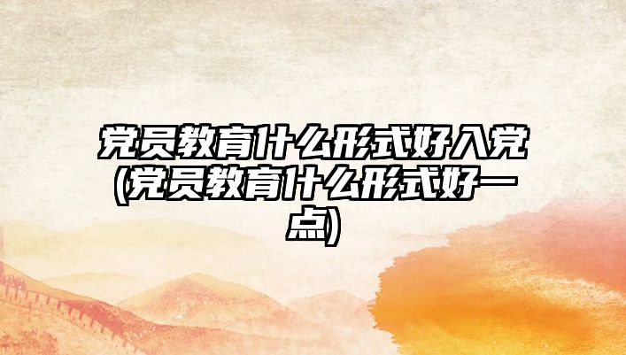 黨員教育什么形式好入黨(黨員教育什么形式好一點)