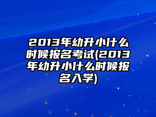 2013年幼升小什么時候報名考試(2013年幼升小什么時候報名入學(xué))