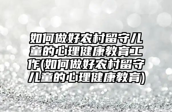 如何做好農(nóng)村留守兒童的心理健康教育工作(如何做好農(nóng)村留守兒童的心理健康教育)