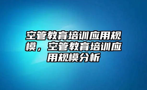 空管教育培訓(xùn)應(yīng)用規(guī)模，空管教育培訓(xùn)應(yīng)用規(guī)模分析