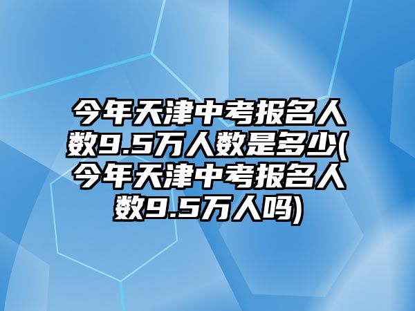 今年天津中考報名人數9.5萬人數是多少(今年天津中考報名人數9.5萬人嗎)