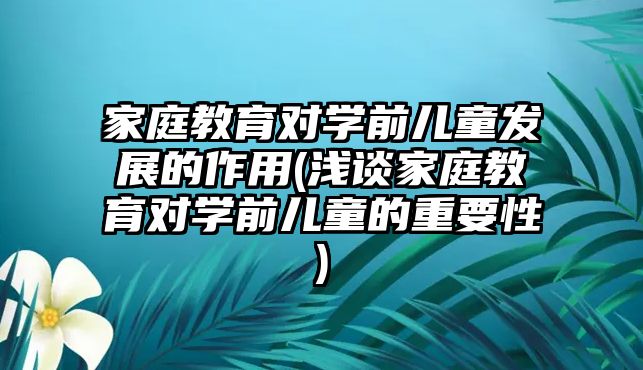 家庭教育對學(xué)前兒童發(fā)展的作用(淺談家庭教育對學(xué)前兒童的重要性)