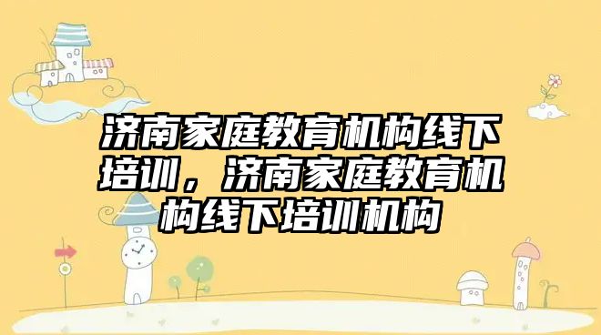 濟南家庭教育機構線下培訓，濟南家庭教育機構線下培訓機構