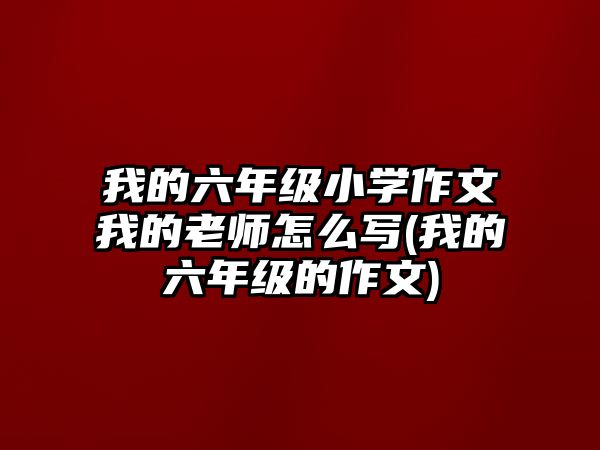 我的六年級小學作文我的老師怎么寫(我的六年級的作文)