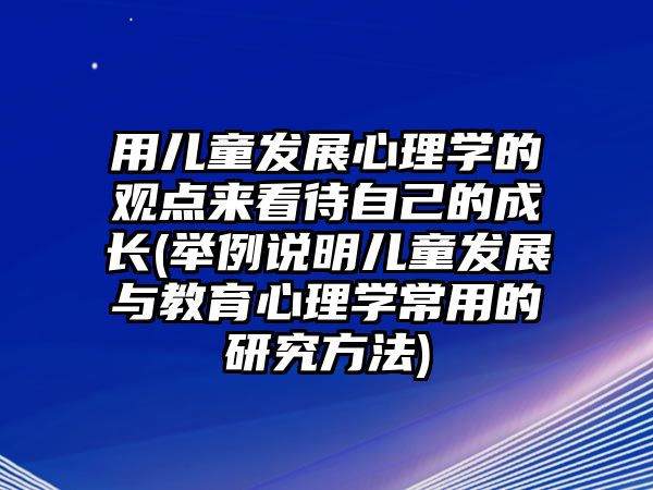 用兒童發(fā)展心理學(xué)的觀點來看待自己的成長(舉例說明兒童發(fā)展與教育心理學(xué)常用的研究方法)