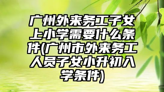 廣州外來務工子女上小學需要什么條件(廣州市外來務工人員子女小升初入學條件)