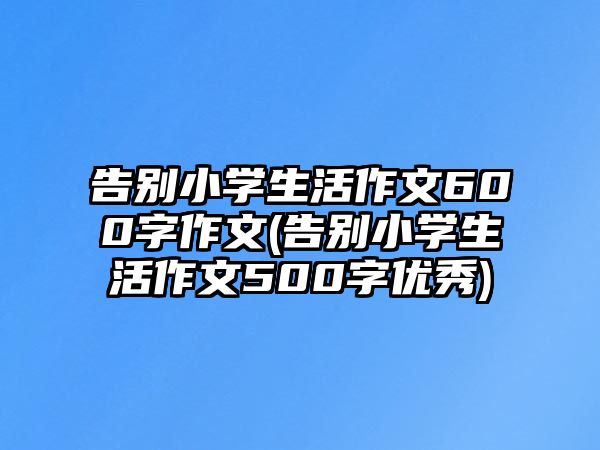 告別小學(xué)生活作文600字作文(告別小學(xué)生活作文500字優(yōu)秀)