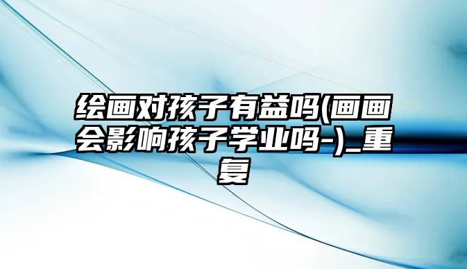 繪畫對(duì)孩子有益嗎(畫畫會(huì)影響孩子學(xué)業(yè)嗎-)_重復(fù)