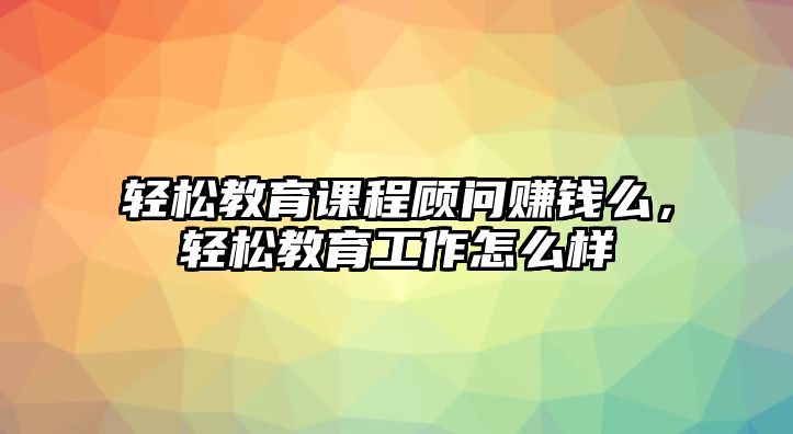 輕松教育課程顧問賺錢么，輕松教育工作怎么樣