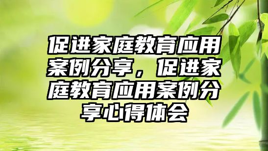 促進(jìn)家庭教育應(yīng)用案例分享，促進(jìn)家庭教育應(yīng)用案例分享心得體會