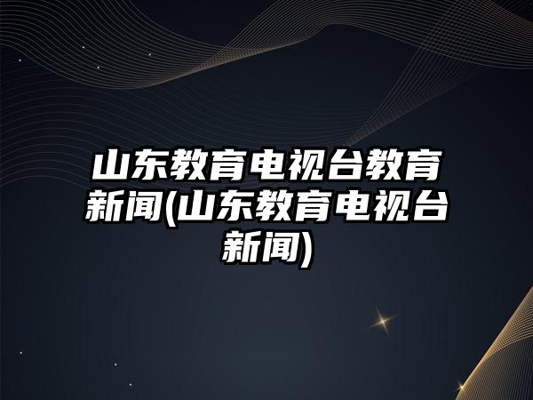 山東教育電視臺(tái)教育新聞(山東教育電視臺(tái)新聞)