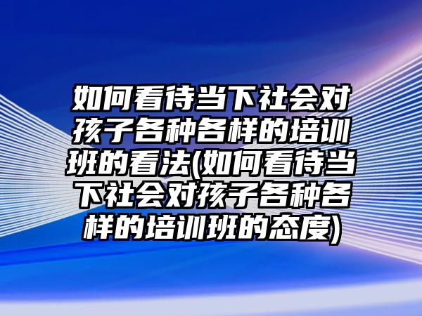 如何看待當下社會對孩子各種各樣的培訓(xùn)班的看法(如何看待當下社會對孩子各種各樣的培訓(xùn)班的態(tài)度)