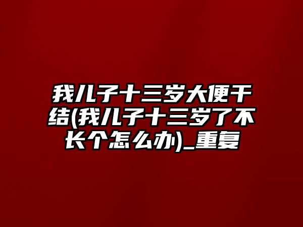 我兒子十三歲大便干結(我兒子十三歲了不長個怎么辦)_重復