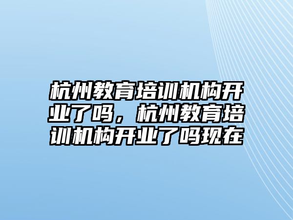 杭州教育培訓機構開業(yè)了嗎，杭州教育培訓機構開業(yè)了嗎現(xiàn)在