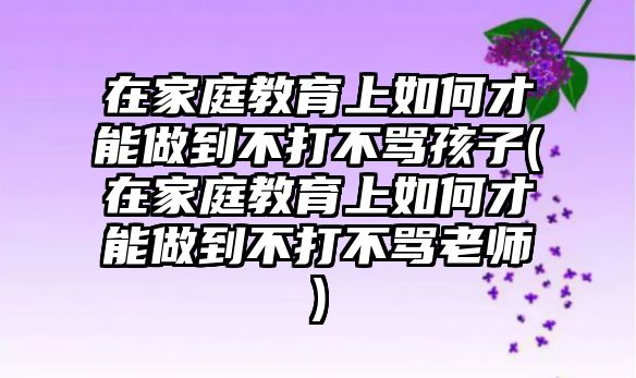 在家庭教育上如何才能做到不打不罵孩子(在家庭教育上如何才能做到不打不罵老師)