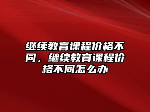 繼續(xù)教育課程價格不同，繼續(xù)教育課程價格不同怎么辦