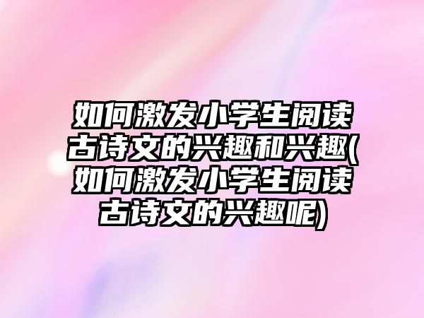 如何激發(fā)小學(xué)生閱讀古詩(shī)文的興趣和興趣(如何激發(fā)小學(xué)生閱讀古詩(shī)文的興趣呢)