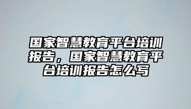 國家智慧教育平臺培訓報告，國家智慧教育平臺培訓報告怎么寫