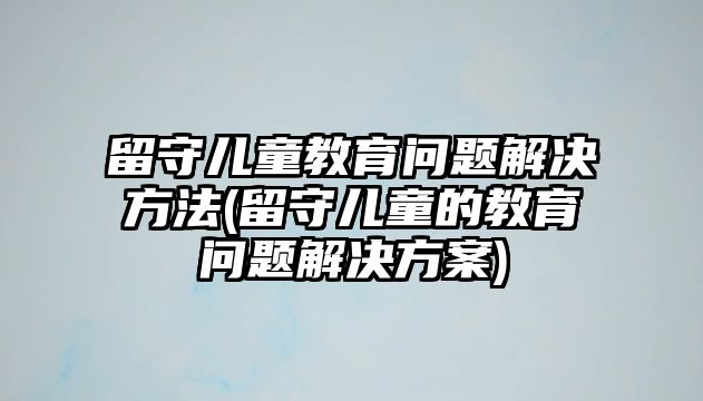 留守兒童教育問題解決方法(留守兒童的教育問題解決方案)