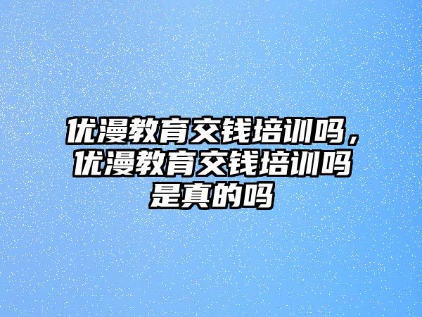 優(yōu)漫教育交錢培訓嗎，優(yōu)漫教育交錢培訓嗎是真的嗎