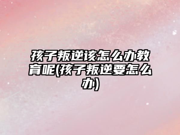 孩子叛逆該怎么辦教育呢(孩子叛逆要怎么辦)